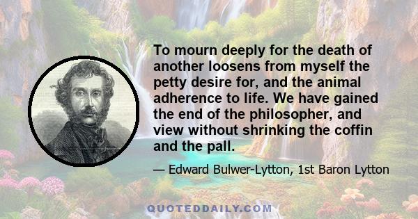 To mourn deeply for the death of another loosens from myself the petty desire for, and the animal adherence to life. We have gained the end of the philosopher, and view without shrinking the coffin and the pall.