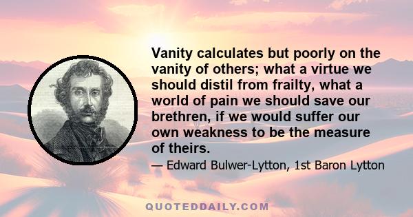 Vanity calculates but poorly on the vanity of others; what a virtue we should distil from frailty, what a world of pain we should save our brethren, if we would suffer our own weakness to be the measure of theirs.