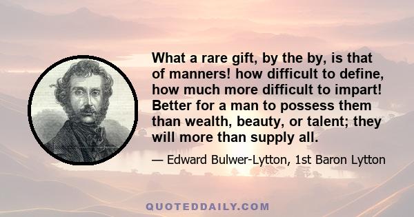 What a rare gift, by the by, is that of manners! how difficult to define, how much more difficult to impart! Better for a man to possess them than wealth, beauty, or talent; they will more than supply all.