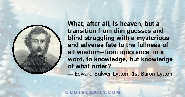 What, after all, is heaven, but a transition from dim guesses and blind struggling with a mysterious and adverse fate to the fullness of all wisdom--from ignorance, in a word, to knowledge, but knowledge of what order?