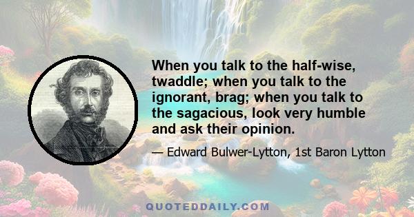 When you talk to the half-wise, twaddle; when you talk to the ignorant, brag; when you talk to the sagacious, look very humble and ask their opinion.