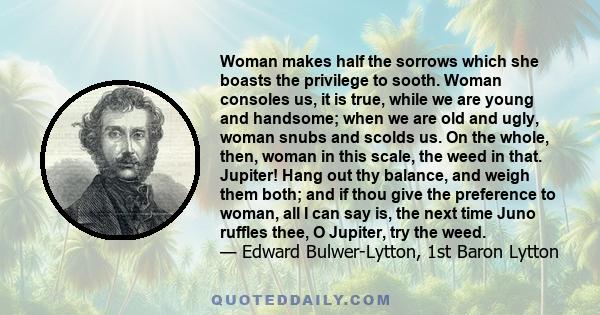 Woman makes half the sorrows which she boasts the privilege to sooth. Woman consoles us, it is true, while we are young and handsome; when we are old and ugly, woman snubs and scolds us. On the whole, then, woman in