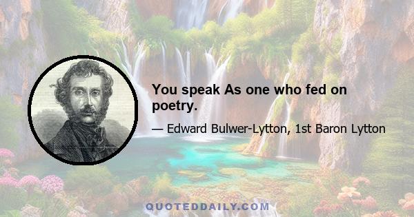 You speak As one who fed on poetry.