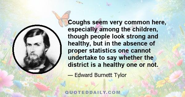 Coughs seem very common here, especially among the children, though people look strong and healthy, but in the absence of proper statistics one cannot undertake to say whether the district is a healthy one or not.