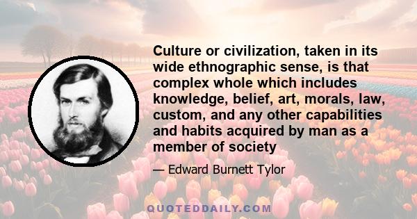 Culture or civilization, taken in its wide ethnographic sense, is that complex whole which includes knowledge, belief, art, morals, law, custom, and any other capabilities and habits acquired by man as a member of