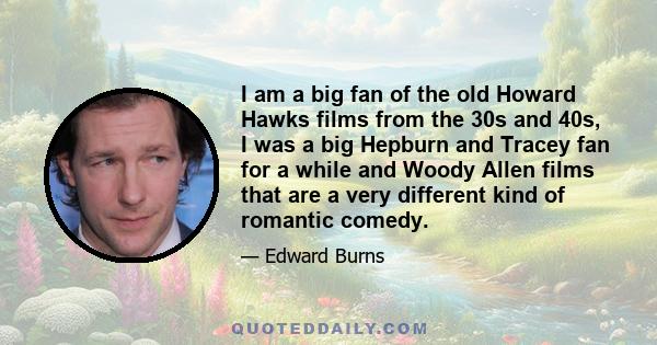 I am a big fan of the old Howard Hawks films from the 30s and 40s, I was a big Hepburn and Tracey fan for a while and Woody Allen films that are a very different kind of romantic comedy.