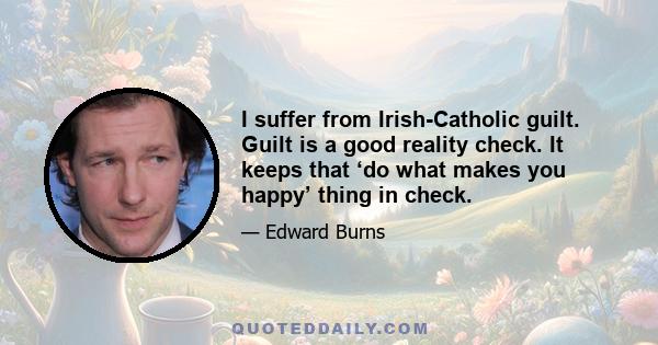 I suffer from Irish-Catholic guilt. Guilt is a good reality check. It keeps that ‘do what makes you happy’ thing in check.