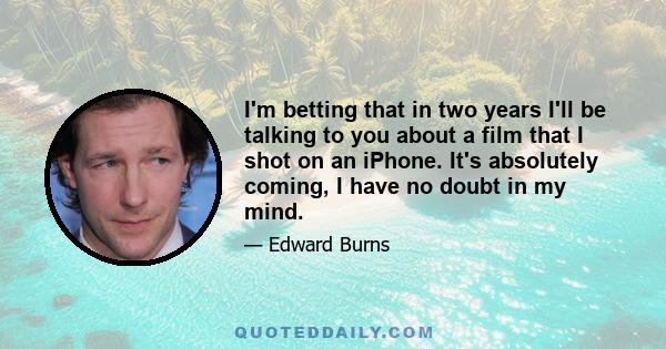 I'm betting that in two years I'll be talking to you about a film that I shot on an iPhone. It's absolutely coming, I have no doubt in my mind.