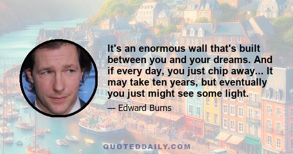 It's an enormous wall that's built between you and your dreams. And if every day, you just chip away... It may take ten years, but eventually you just might see some light.