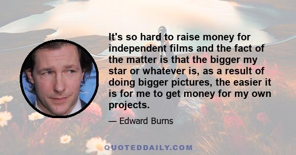 It's so hard to raise money for independent films and the fact of the matter is that the bigger my star or whatever is, as a result of doing bigger pictures, the easier it is for me to get money for my own projects.