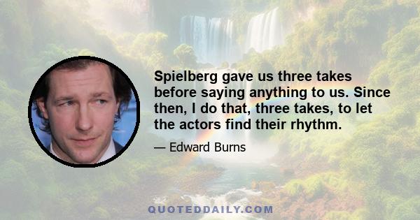 Spielberg gave us three takes before saying anything to us. Since then, I do that, three takes, to let the actors find their rhythm.