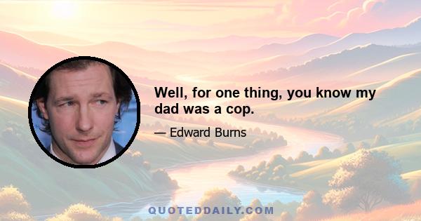 Well, for one thing, you know my dad was a cop.