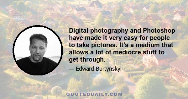 Digital photography and Photoshop have made it very easy for people to take pictures. It's a medium that allows a lot of mediocre stuff to get through.