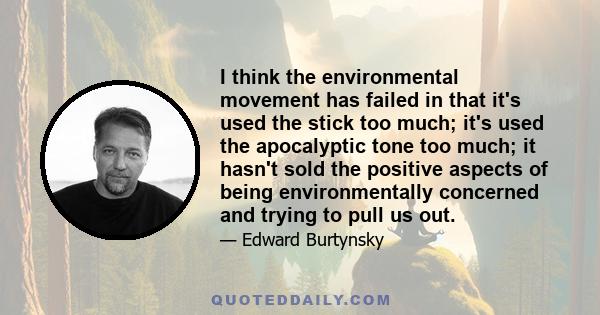 I think the environmental movement has failed in that it's used the stick too much; it's used the apocalyptic tone too much; it hasn't sold the positive aspects of being environmentally concerned and trying to pull us