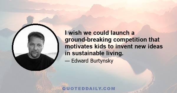 I wish we could launch a ground-breaking competition that motivates kids to invent new ideas in sustainable living.