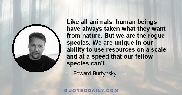 Like all animals, human beings have always taken what they want from nature. But we are the rogue species. We are unique in our ability to use resources on a scale and at a speed that our fellow species can't.