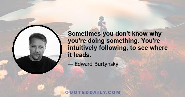 Sometimes you don't know why you're doing something. You're intuitively following, to see where it leads.