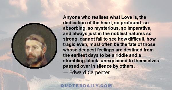 Anyone who realises what Love is, the dedication of the heart, so profound, so absorbing, so mysterious, so imperative, and always just in the noblest natures so strong, cannot fail to see how difficult, how tragic