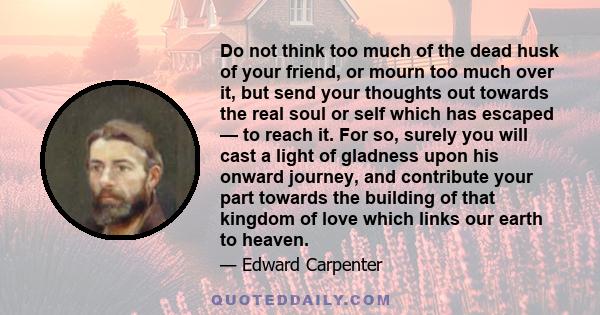 Do not think too much of the dead husk of your friend, or mourn too much over it, but send your thoughts out towards the real soul or self which has escaped — to reach it. For so, surely you will cast a light of