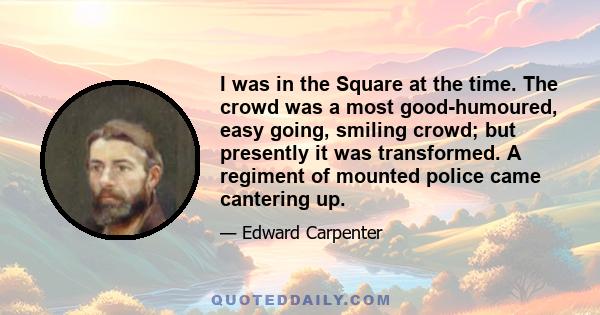 I was in the Square at the time. The crowd was a most good-humoured, easy going, smiling crowd; but presently it was transformed. A regiment of mounted police came cantering up.