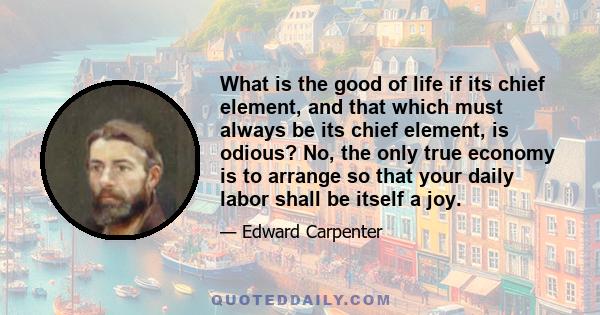 What is the good of life if its chief element, and that which must always be its chief element, is odious? No, the only true economy is to arrange so that your daily labor shall be itself a joy.