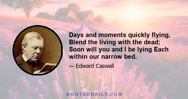 Days and moments quickly flying, Blend the living with the dead; Soon will you and I be lying Each within our narrow bed.