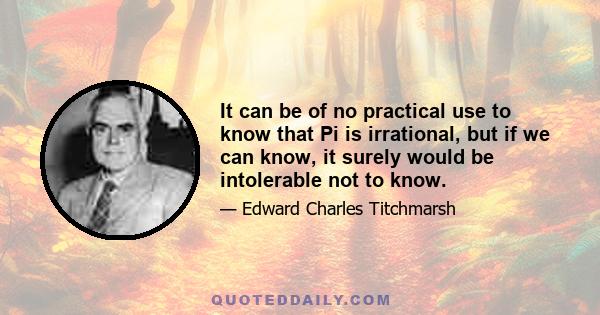 It can be of no practical use to know that Pi is irrational, but if we can know, it surely would be intolerable not to know.