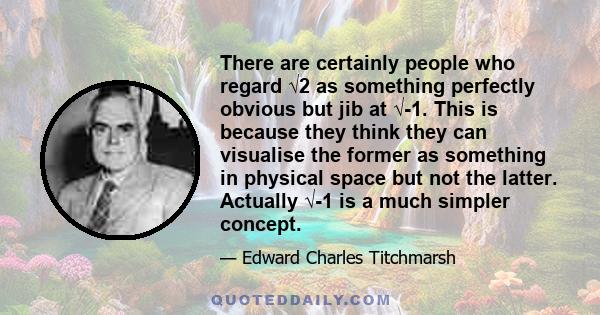 There are certainly people who regard √2 as something perfectly obvious but jib at √-1. This is because they think they can visualise the former as something in physical space but not the latter. Actually √-1 is a much