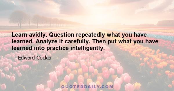 Learn avidly. Question repeatedly what you have learned. Analyze it carefully. Then put what you have learned into practice intelligently.