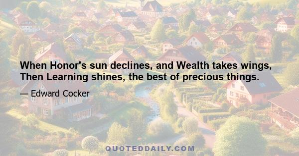 When Honor's sun declines, and Wealth takes wings, Then Learning shines, the best of precious things.