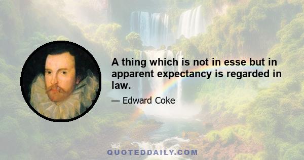 A thing which is not in esse but in apparent expectancy is regarded in law.