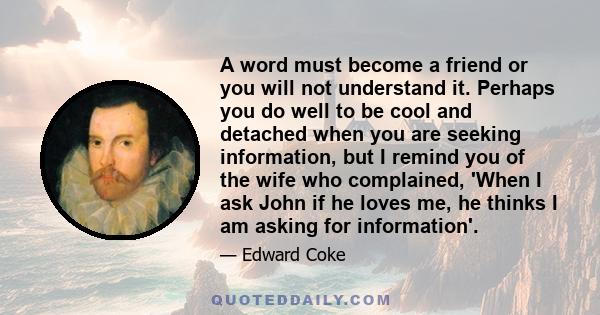 A word must become a friend or you will not understand it. Perhaps you do well to be cool and detached when you are seeking information, but I remind you of the wife who complained, 'When I ask John if he loves me, he