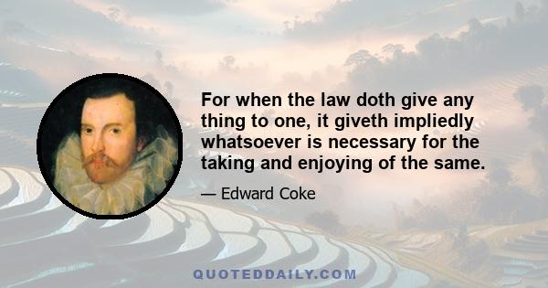 For when the law doth give any thing to one, it giveth impliedly whatsoever is necessary for the taking and enjoying of the same.