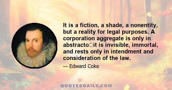 It is a fiction, a shade, a nonentity, but a reality for legal purposes. A corporation aggregate is only in abstractoit is invisible, immortal, and rests only in intendment and consideration of the law.