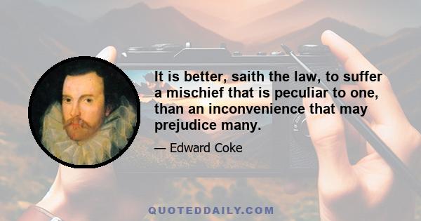 It is better, saith the law, to suffer a mischief that is peculiar to one, than an inconvenience that may prejudice many.