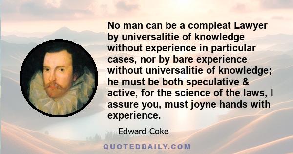 No man can be a compleat Lawyer by universalitie of knowledge without experience in particular cases, nor by bare experience without universalitie of knowledge; he must be both speculative & active, for the science of