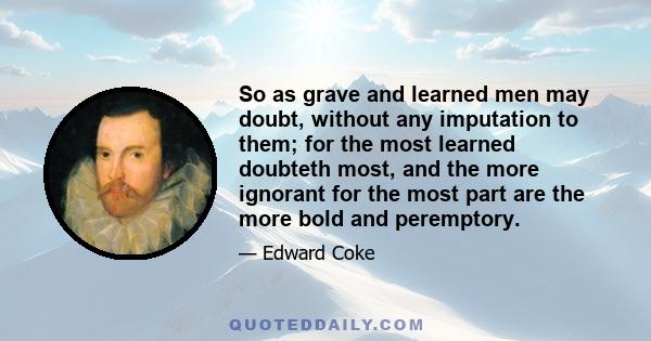 So as grave and learned men may doubt, without any imputation to them; for the most learned doubteth most, and the more ignorant for the most part are the more bold and peremptory.