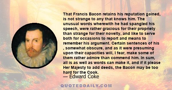 That Francis Bacon retains his reputation gained, is not strange to any that knows him. The unusual words wherewith he had spangled his speech, were rather gracious for their propriety than strange for their novelty,