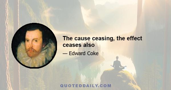 The cause ceasing, the effect ceases also