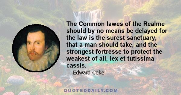 The Common lawes of the Realme should by no means be delayed for the law is the surest sanctuary, that a man should take, and the strongest fortresse to protect the weakest of all, lex et tutissima cassis.