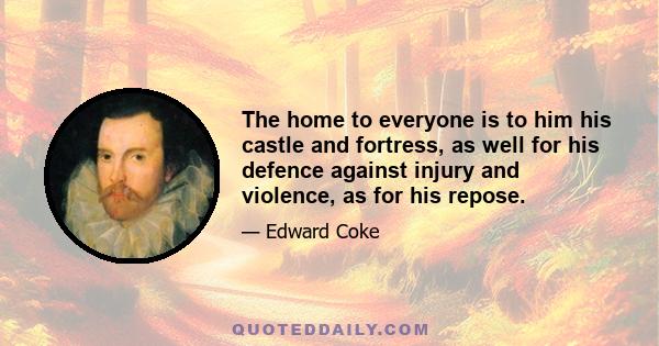 The home to everyone is to him his castle and fortress, as well for his defence against injury and violence, as for his repose.