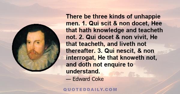 There be three kinds of unhappie men. 1. Qui scit & non docet, Hee that hath knowledge and teacheth not. 2. Qui docet & non vivit, He that teacheth, and liveth not thereafter. 3. Qui nescit, & non interrogat, He that