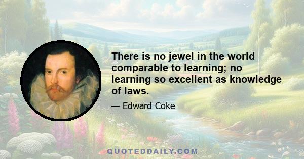 There is no jewel in the world comparable to learning; no learning so excellent as knowledge of laws.