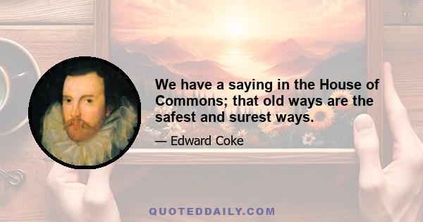 We have a saying in the House of Commons; that old ways are the safest and surest ways.