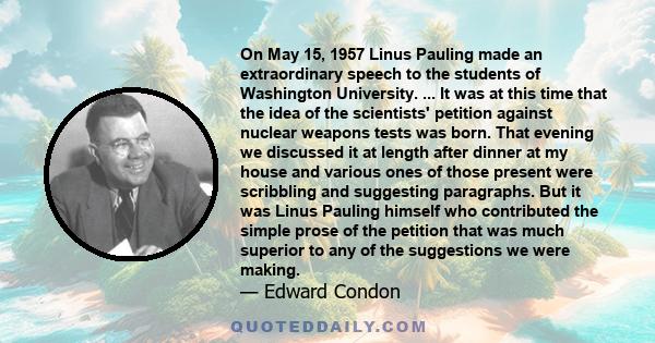 On May 15, 1957 Linus Pauling made an extraordinary speech to the students of Washington University. ... It was at this time that the idea of the scientists' petition against nuclear weapons tests was born. That evening 