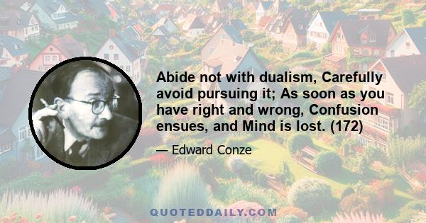 Abide not with dualism, Carefully avoid pursuing it; As soon as you have right and wrong, Confusion ensues, and Mind is lost. (172)