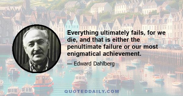 Everything ultimately fails, for we die, and that is either the penultimate failure or our most enigmatical achievement.