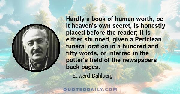 Hardly a book of human worth, be it heaven's own secret, is honestly placed before the reader; it is either shunned, given a Periclean funeral oration in a hundred and fifty words, or interred in the potter's field of