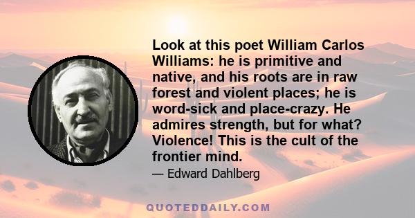 Look at this poet William Carlos Williams: he is primitive and native, and his roots are in raw forest and violent places; he is word-sick and place-crazy. He admires strength, but for what? Violence! This is the cult