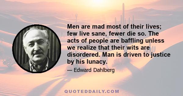 Men are mad most of their lives; few live sane, fewer die so. The acts of people are baffling unless we realize that their wits are disordered. Man is driven to justice by his lunacy.